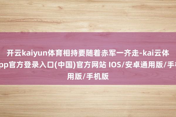 开云kaiyun体育相持要随着赤军一齐走-kai云体育app官方登录入口(中国)官方网站 IOS/安卓通用版/手机版