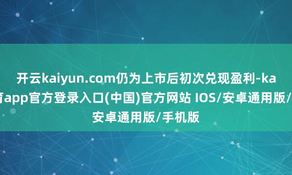 开云kaiyun.com仍为上市后初次兑现盈利-kai云体育app官方登录入口(中国)官方网站 IOS/安卓通用版/手机版