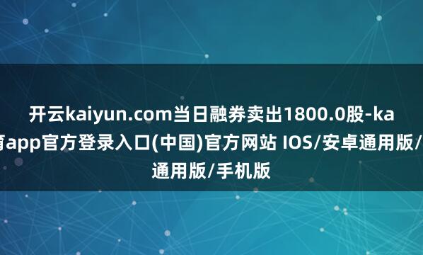 开云kaiyun.com当日融券卖出1800.0股-kai云体育app官方登录入口(中国)官方网站 IOS/安卓通用版/手机版