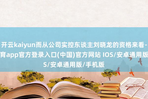 开云kaiyun而从公司实控东谈主刘晓龙的资格来看-kai云体育app官方登录入口(中国)官方网站 IOS/安卓通用版/手机版