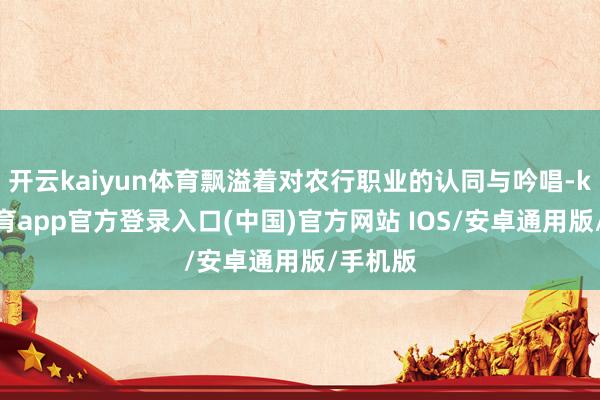开云kaiyun体育飘溢着对农行职业的认同与吟唱-kai云体育app官方登录入口(中国)官方网站 IOS/安卓通用版/手机版