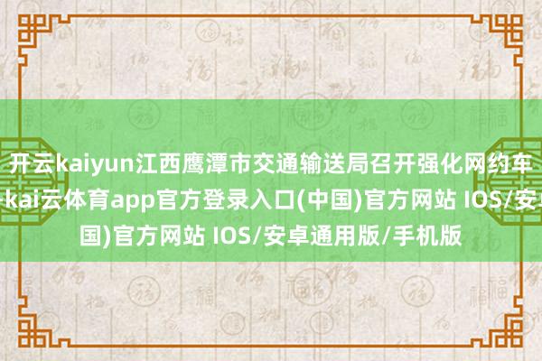 开云kaiyun江西鹰潭市交通输送局召开强化网约车行业监管联席会-kai云体育app官方登录入口(中国)官方网站 IOS/安卓通用版/手机版