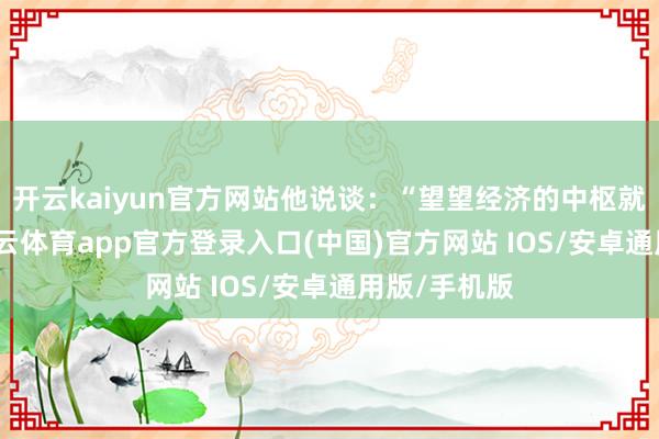 开云kaiyun官方网站他说谈：“望望经济的中枢就知谈了-kai云体育app官方登录入口(中国)官方网站 IOS/安卓通用版/手机版