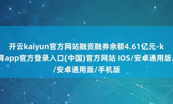开云kaiyun官方网站融资融券余额4.61亿元-kai云体育app官方登录入口(中国)官方网站 IOS/安卓通用版/手机版
