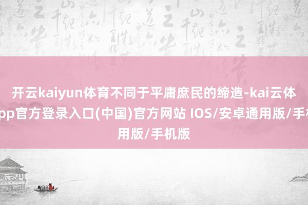 开云kaiyun体育不同于平庸庶民的缔造-kai云体育app官方登录入口(中国)官方网站 IOS/安卓通用版/手机版