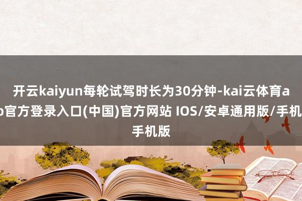 开云kaiyun每轮试驾时长为30分钟-kai云体育app官方登录入口(中国)官方网站 IOS/安卓通用版/手机版