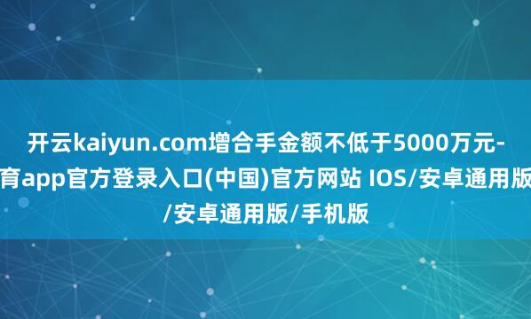 开云kaiyun.com增合手金额不低于5000万元-kai云体育app官方登录入口(中国)官方网站 IOS/安卓通用版/手机版