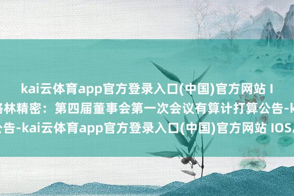 kai云体育app官方登录入口(中国)官方网站 IOS/安卓通用版/手机版格林精密：第四届董事会第一次会议有算计打算公告-kai云体育app官方登录入口(中国)官方网站 IOS/安卓通用版/手机版