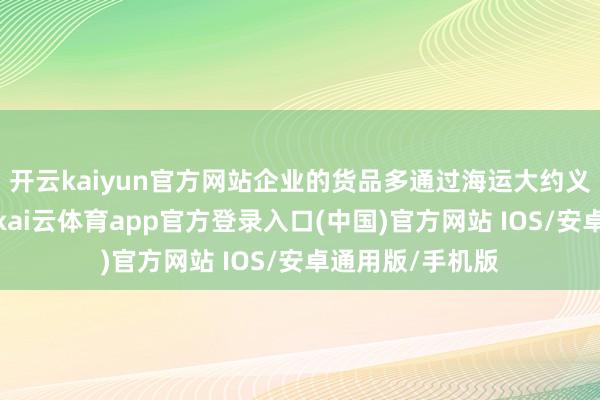 开云kaiyun官方网站企业的货品多通过海运大约义新欧班列运输-kai云体育app官方登录入口(中国)官方网站 IOS/安卓通用版/手机版