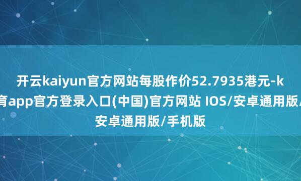 开云kaiyun官方网站每股作价52.7935港元-kai云体育app官方登录入口(中国)官方网站 IOS/安卓通用版/手机版