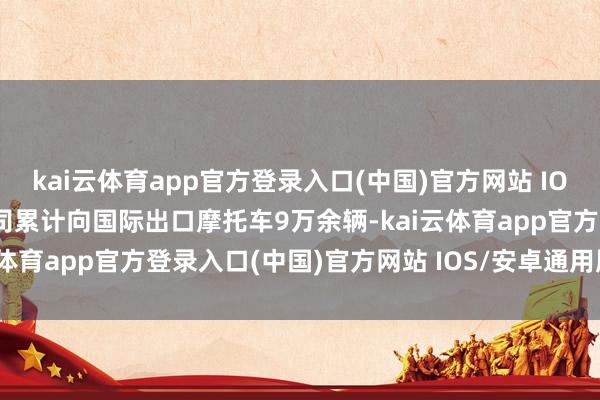 kai云体育app官方登录入口(中国)官方网站 IOS/安卓通用版/手机版公司累计向国际出口摩托车9万余辆-kai云体育app官方登录入口(中国)官方网站 IOS/安卓通用版/手机版