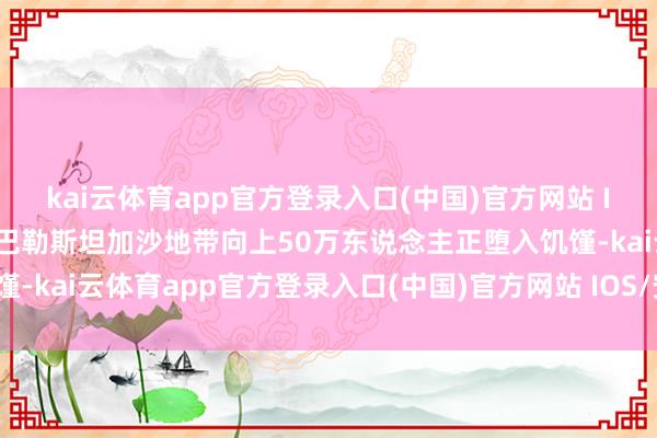 kai云体育app官方登录入口(中国)官方网站 IOS/安卓通用版/手机版巴勒斯坦加沙地带向上50万东说念主正堕入饥馑-kai云体育app官方登录入口(中国)官方网站 IOS/安卓通用版/手机版