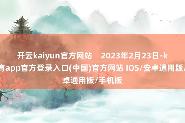 开云kaiyun官方网站    2023年2月23日-kai云体育app官方登录入口(中国)官方网站 IOS/安卓通用版/手机版