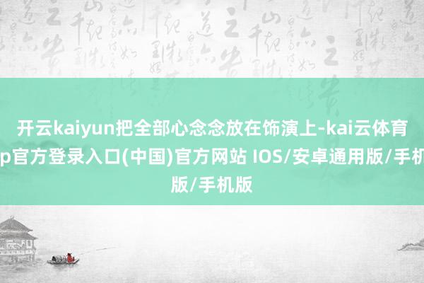 开云kaiyun把全部心念念放在饰演上-kai云体育app官方登录入口(中国)官方网站 IOS/安卓通用版/手机版