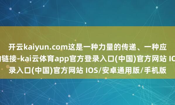 开云kaiyun.com这是一种力量的传递、一种应有的担当、一种包袱的链接-kai云体育app官方登录入口(中国)官方网站 IOS/安卓通用版/手机版