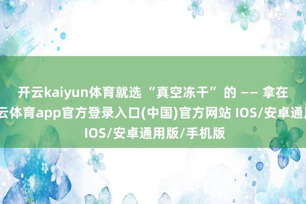 开云kaiyun体育就选 “真空冻干” 的 —— 拿在手里轻-kai云体育app官方登录入口(中国)官方网站 IOS/安卓通用版/手机版