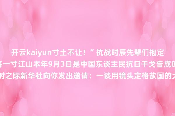 开云kaiyun寸土不让！”抗战时辰先辈们抱定必死的决心用人命看管每一寸江山本年9月3日是中国东谈主民抗日干戈告成80周年缅思日告成日倒计时之际新华社向你发出邀请：一谈用镜头定格故国的大好疆城以江山影像为信告慰在抗战中葬送的英烈登陆新华社微信、微博、抖音、快手、视频号、B站账号一谈在驳斥区“寄”出“致英烈的江山信”江山已无恙你们看见了吗？开始：新华社-kai云体育app官方登录入口(中国)官方网站 IOS/安卓通用版/手机版