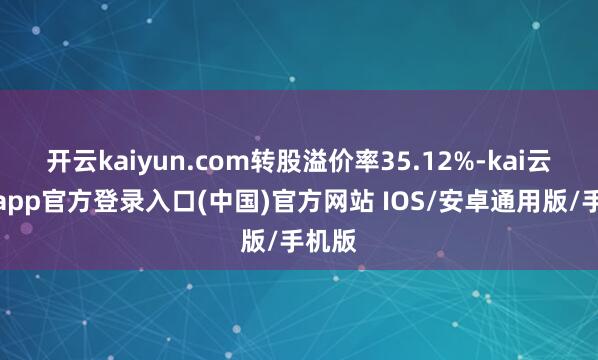 开云kaiyun.com转股溢价率35.12%-kai云体育app官方登录入口(中国)官方网站 IOS/安卓通用版/手机版