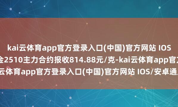 kai云体育app官方登录入口(中国)官方网站 IOS/安卓通用版/手机版沪金2510主力合约报收814.88元/克-kai云体育app官方登录入口(中国)官方网站 IOS/安卓通用版/手机版