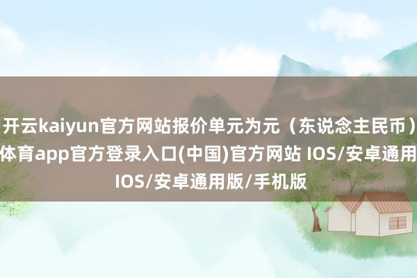 开云kaiyun官方网站报价单元为元（东说念主民币）/吨-kai云体育app官方登录入口(中国)官方网站 IOS/安卓通用版/手机版