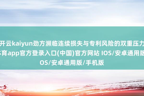 开云kaiyun劲方濒临连续损失与专利风险的双重压力-kai云体育app官方登录入口(中国)官方网站 IOS/安卓通用版/手机版