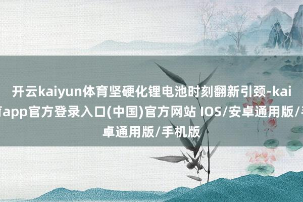 开云kaiyun体育坚硬化锂电池时刻翻新引颈-kai云体育app官方登录入口(中国)官方网站 IOS/安卓通用版/手机版
