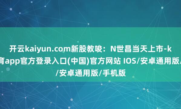 开云kaiyun.com新股教唆：N世昌当天上市-kai云体育app官方登录入口(中国)官方网站 IOS/安卓通用版/手机版