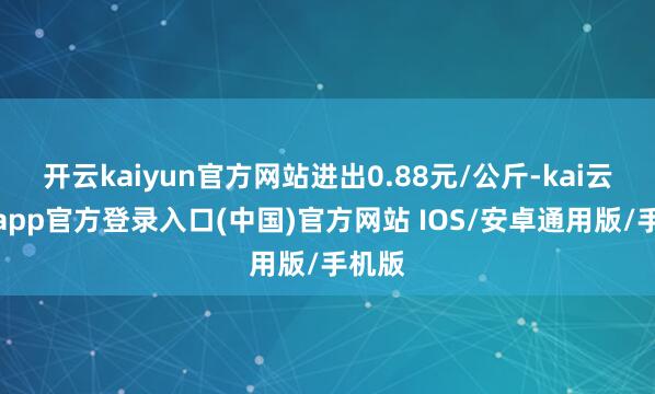 开云kaiyun官方网站进出0.88元/公斤-kai云体育app官方登录入口(中国)官方网站 IOS/安卓通用版/手机版