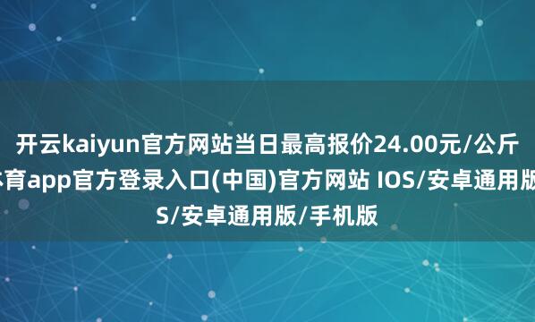 开云kaiyun官方网站当日最高报价24.00元/公斤-kai云体育app官方登录入口(中国)官方网站 IOS/安卓通用版/手机版