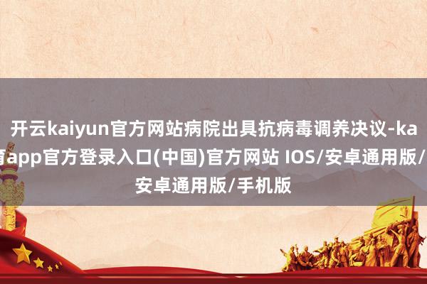 开云kaiyun官方网站病院出具抗病毒调养决议-kai云体育app官方登录入口(中国)官方网站 IOS/安卓通用版/手机版