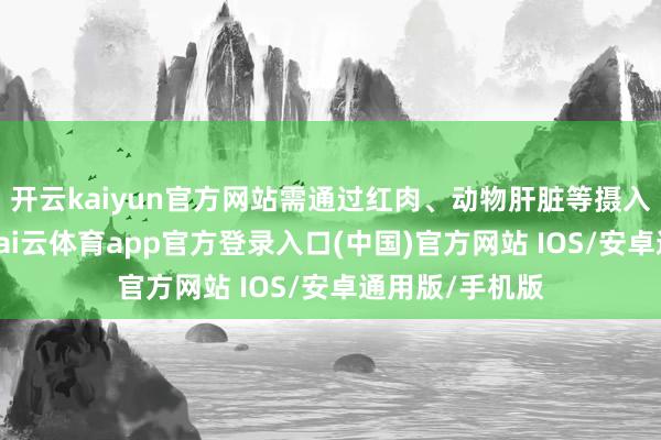 开云kaiyun官方网站需通过红肉、动物肝脏等摄入足量铁元素-kai云体育app官方登录入口(中国)官方网站 IOS/安卓通用版/手机版