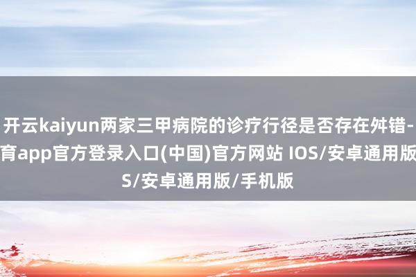 开云kaiyun两家三甲病院的诊疗行径是否存在舛错-kai云体育app官方登录入口(中国)官方网站 IOS/安卓通用版/手机版
