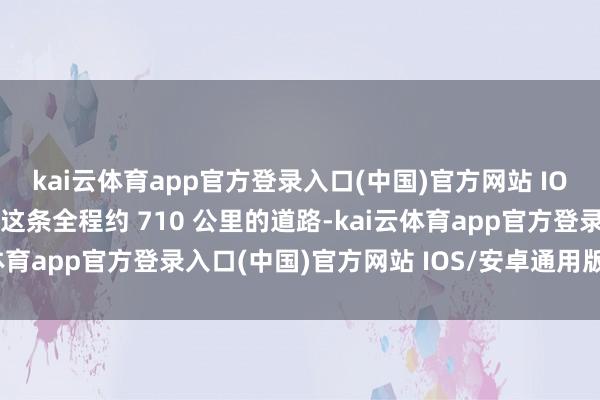 kai云体育app官方登录入口(中国)官方网站 IOS/安卓通用版/手机版这条全程约 710 公里的道路-kai云体育app官方登录入口(中国)官方网站 IOS/安卓通用版/手机版
