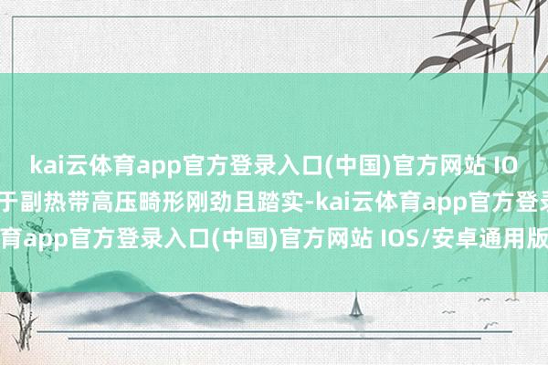kai云体育app官方登录入口(中国)官方网站 IOS/安卓通用版/手机版由于副热带高压畸形刚劲且踏实-kai云体育app官方登录入口(中国)官方网站 IOS/安卓通用版/手机版