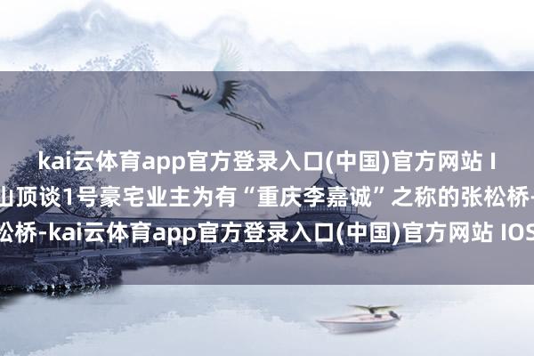 kai云体育app官方登录入口(中国)官方网站 IOS/安卓通用版/手机版山顶谈1号豪宅业主为有“重庆李嘉诚”之称的张松桥-kai云体育app官方登录入口(中国)官方网站 IOS/安卓通用版/手机版