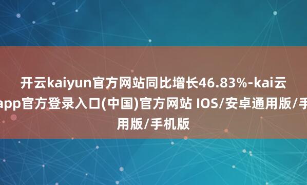 开云kaiyun官方网站同比增长46.83%-kai云体育app官方登录入口(中国)官方网站 IOS/安卓通用版/手机版