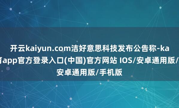 开云kaiyun.com洁好意思科技发布公告称-kai云体育app官方登录入口(中国)官方网站 IOS/安卓通用版/手机版