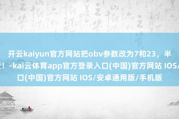 开云kaiyun官方网站把obv参数改为7和23，半年拿获800个涨停板！-kai云体育app官方登录入口(中国)官方网站 IOS/安卓通用版/手机版