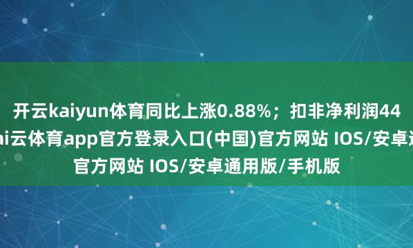 开云kaiyun体育同比上涨0.88%；扣非净利润4467.16万元-kai云体育app官方登录入口(中国)官方网站 IOS/安卓通用版/手机版