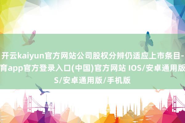 开云kaiyun官方网站公司股权分辨仍适应上市条目-kai云体育app官方登录入口(中国)官方网站 IOS/安卓通用版/手机版