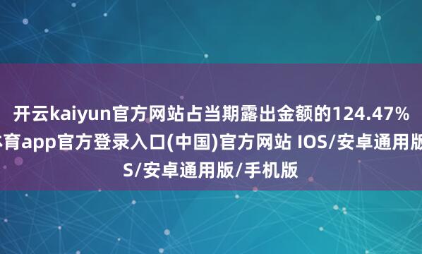 开云kaiyun官方网站占当期露出金额的124.47%-kai云体育app官方登录入口(中国)官方网站 IOS/安卓通用版/手机版