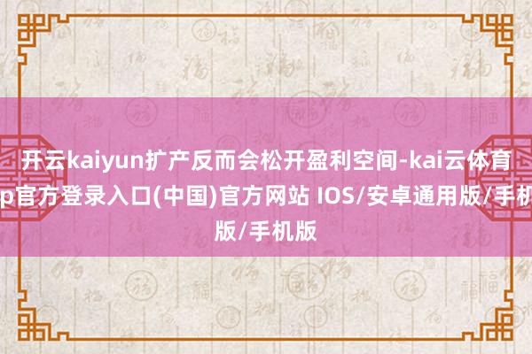 开云kaiyun扩产反而会松开盈利空间-kai云体育app官方登录入口(中国)官方网站 IOS/安卓通用版/手机版
