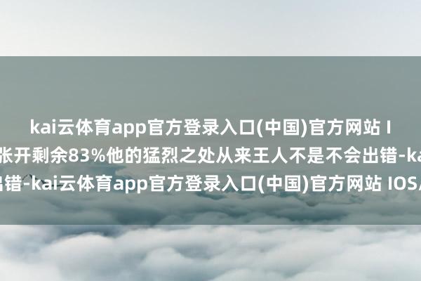 kai云体育app官方登录入口(中国)官方网站 IOS/安卓通用版/手机版张开剩余83%他的猛烈之处从来王人不是不会出错-kai云体育app官方登录入口(中国)官方网站 IOS/安卓通用版/手机版