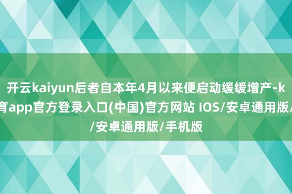 开云kaiyun后者自本年4月以来便启动缓缓增产-kai云体育app官方登录入口(中国)官方网站 IOS/安卓通用版/手机版