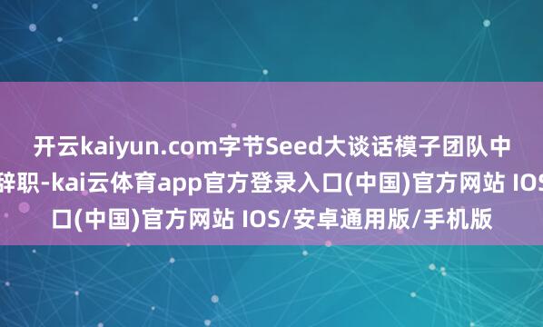 开云kaiyun.com字节Seed大谈话模子团队中枢成员乔念念遐迩期辞职-kai云体育app官方登录入口(中国)官方网站 IOS/安卓通用版/手机版