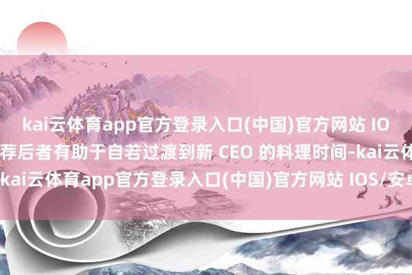 kai云体育app官方登录入口(中国)官方网站 IOS/安卓通用版/手机版遴荐后者有助于自若过渡到新 CEO 的料理时间-kai云体育app官方登录入口(中国)官方网站 IOS/安卓通用版/手机版