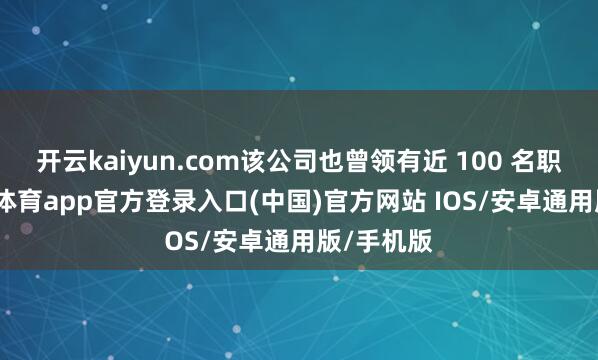 开云kaiyun.com该公司也曾领有近 100 名职工-kai云体育app官方登录入口(中国)官方网站 IOS/安卓通用版/手机版