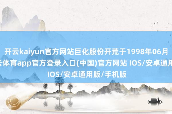 开云kaiyun官方网站巨化股份开荒于1998年06月17日-kai云体育app官方登录入口(中国)官方网站 IOS/安卓通用版/手机版