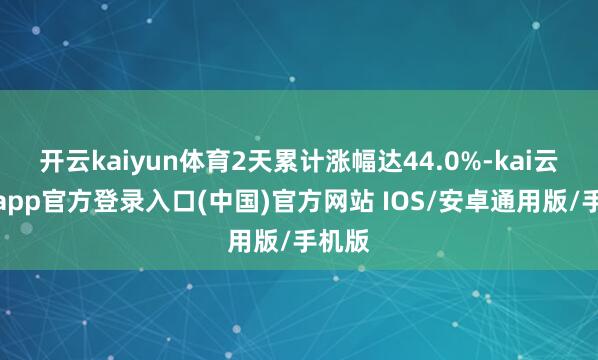 开云kaiyun体育2天累计涨幅达44.0%-kai云体育app官方登录入口(中国)官方网站 IOS/安卓通用版/手机版