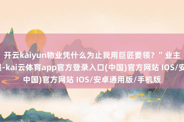 开云kaiyun物业凭什么为止我用巨匠要领？”业主李先生第一个抑遏-kai云体育app官方登录入口(中国)官方网站 IOS/安卓通用版/手机版